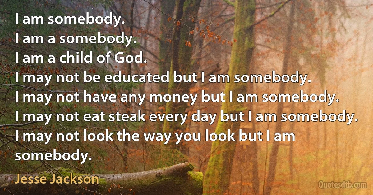 I am somebody.
I am a somebody.
I am a child of God.
I may not be educated but I am somebody.
I may not have any money but I am somebody.
I may not eat steak every day but I am somebody.
I may not look the way you look but I am somebody. (Jesse Jackson)