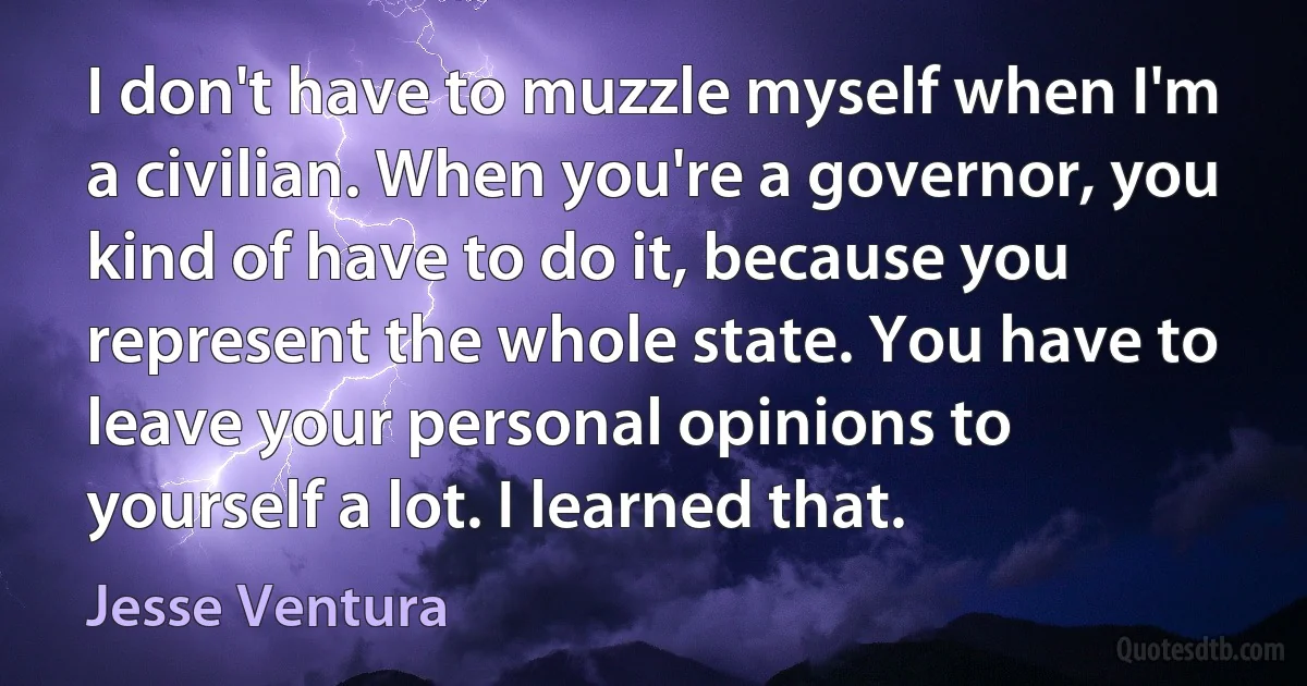 I don't have to muzzle myself when I'm a civilian. When you're a governor, you kind of have to do it, because you represent the whole state. You have to leave your personal opinions to yourself a lot. I learned that. (Jesse Ventura)