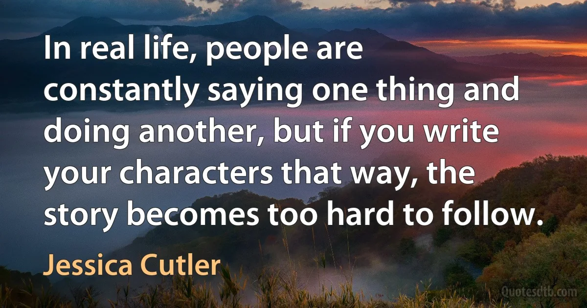 In real life, people are constantly saying one thing and doing another, but if you write your characters that way, the story becomes too hard to follow. (Jessica Cutler)