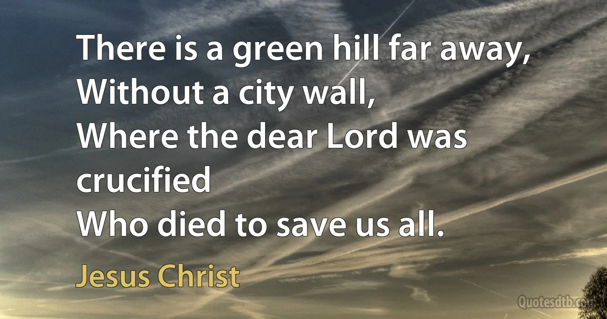 There is a green hill far away,
Without a city wall,
Where the dear Lord was crucified
Who died to save us all. (Jesus Christ)