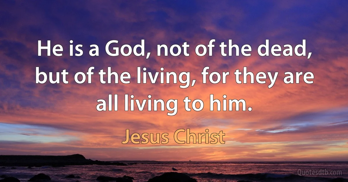 He is a God, not of the dead, but of the living, for they are all living to him. (Jesus Christ)