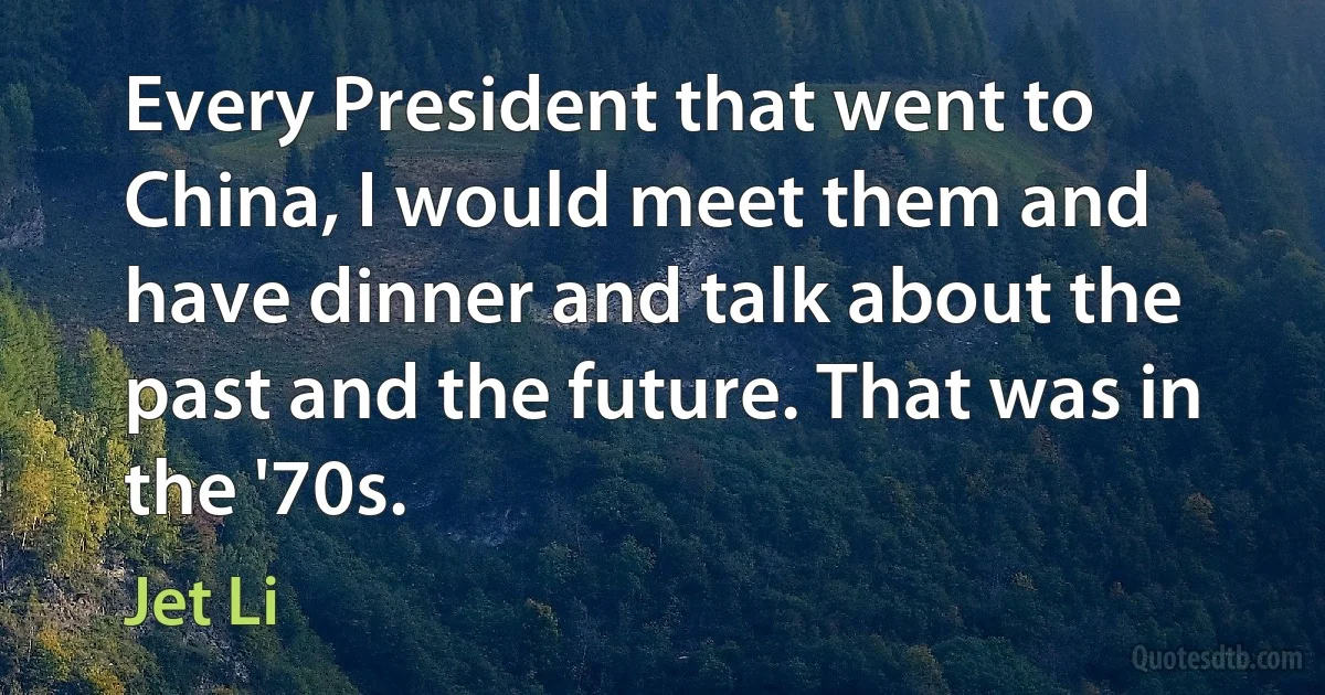 Every President that went to China, I would meet them and have dinner and talk about the past and the future. That was in the '70s. (Jet Li)