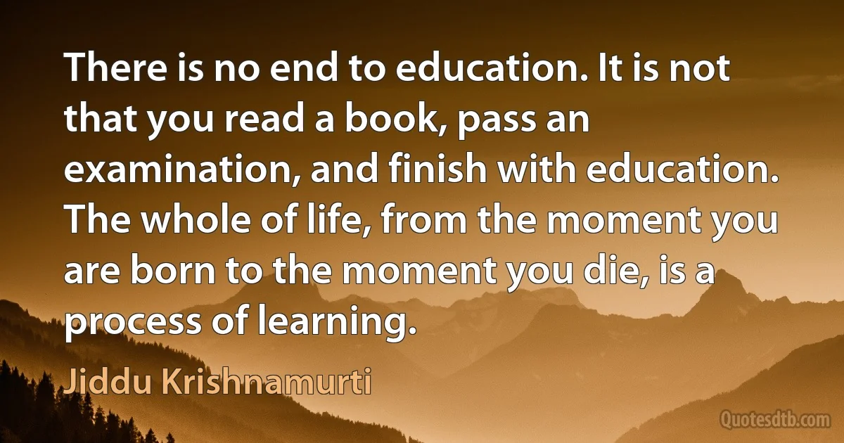 There is no end to education. It is not that you read a book, pass an examination, and finish with education. The whole of life, from the moment you are born to the moment you die, is a process of learning. (Jiddu Krishnamurti)