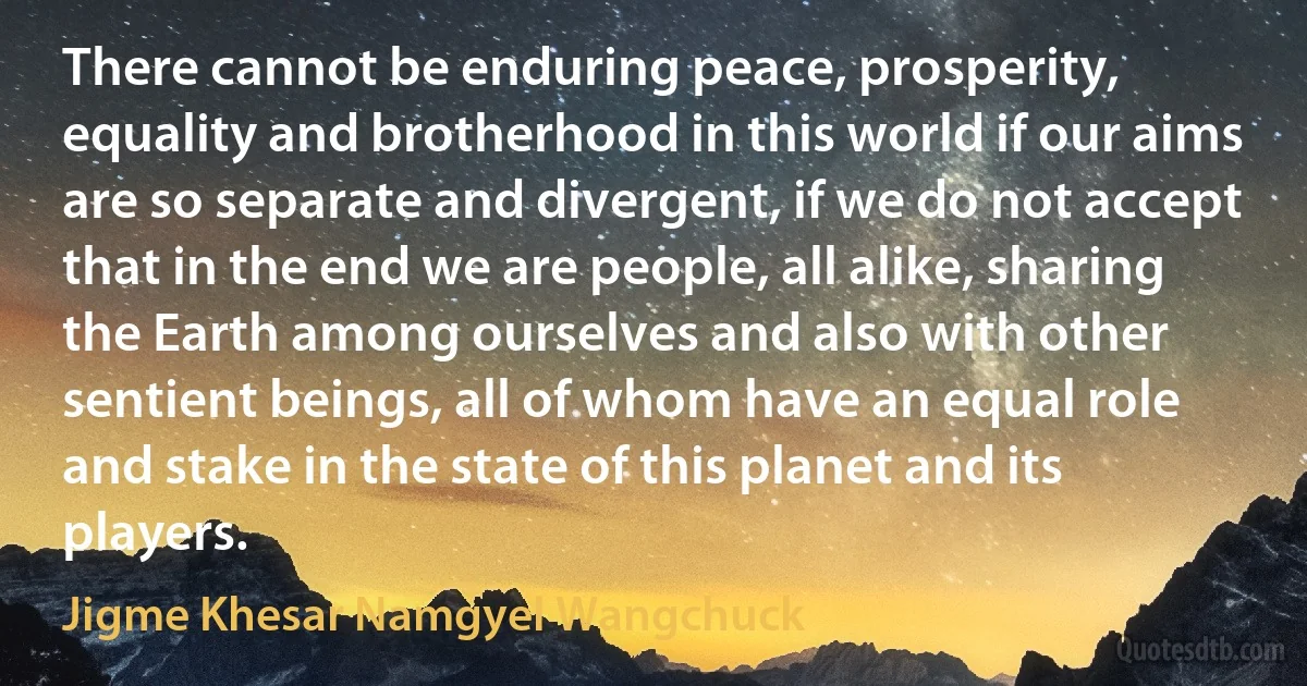 There cannot be enduring peace, prosperity, equality and brotherhood in this world if our aims are so separate and divergent, if we do not accept that in the end we are people, all alike, sharing the Earth among ourselves and also with other sentient beings, all of whom have an equal role and stake in the state of this planet and its players. (Jigme Khesar Namgyel Wangchuck)