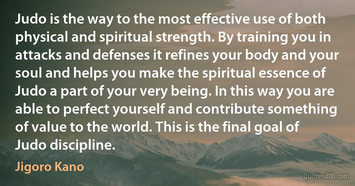 Judo is the way to the most effective use of both physical and spiritual strength. By training you in attacks and defenses it refines your body and your soul and helps you make the spiritual essence of Judo a part of your very being. In this way you are able to perfect yourself and contribute something of value to the world. This is the final goal of Judo discipline. (Jigoro Kano)