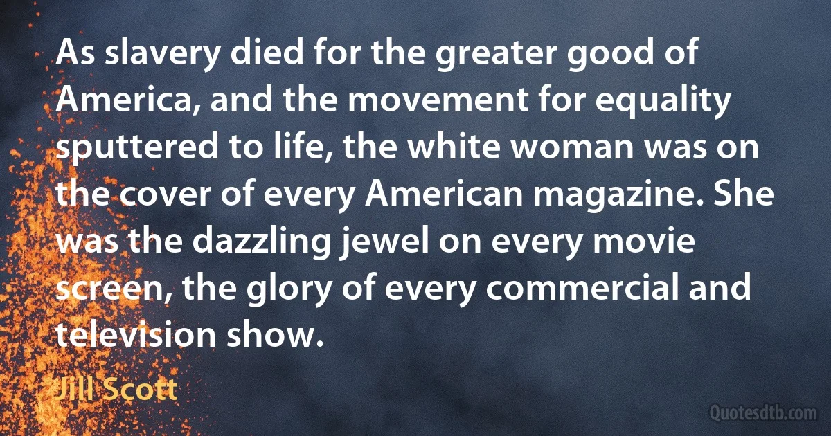 As slavery died for the greater good of America, and the movement for equality sputtered to life, the white woman was on the cover of every American magazine. She was the dazzling jewel on every movie screen, the glory of every commercial and television show. (Jill Scott)