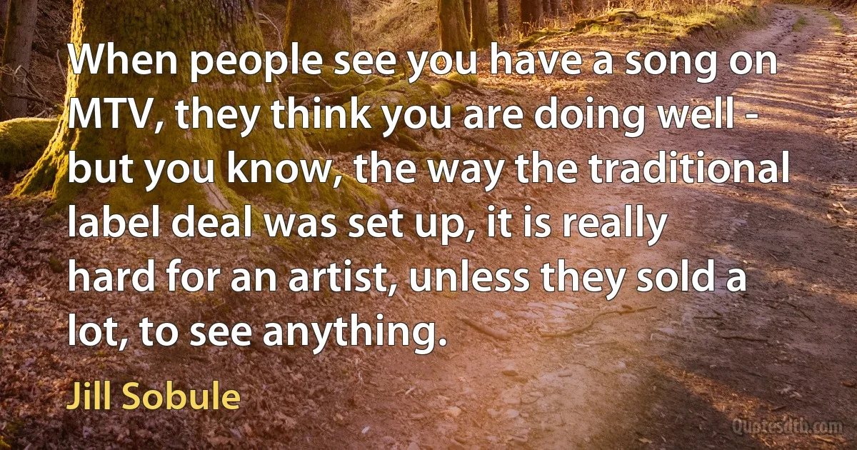 When people see you have a song on MTV, they think you are doing well - but you know, the way the traditional label deal was set up, it is really hard for an artist, unless they sold a lot, to see anything. (Jill Sobule)