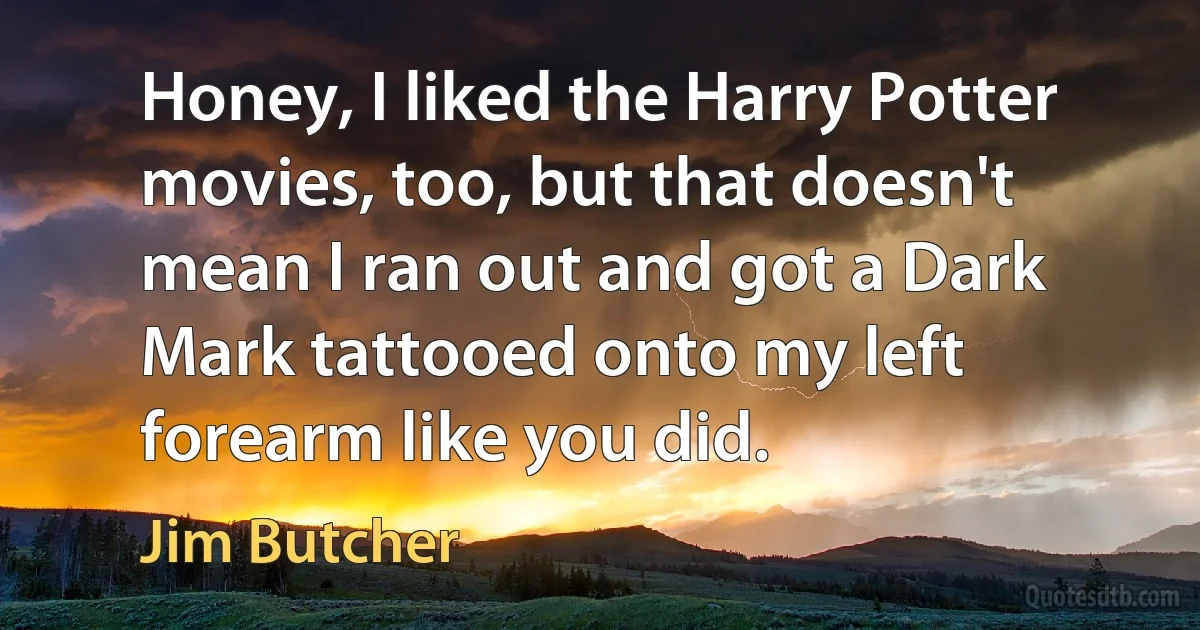 Honey, I liked the Harry Potter movies, too, but that doesn't mean I ran out and got a Dark Mark tattooed onto my left forearm like you did. (Jim Butcher)