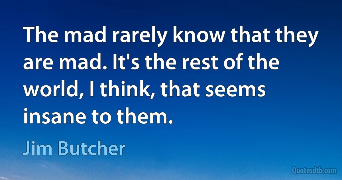 The mad rarely know that they are mad. It's the rest of the world, I think, that seems insane to them. (Jim Butcher)