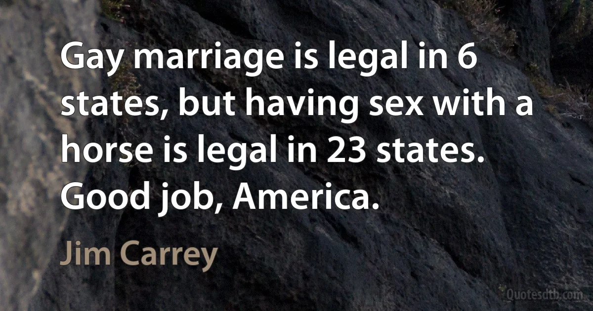 Gay marriage is legal in 6 states, but having sex with a horse is legal in 23 states. Good job, America. (Jim Carrey)