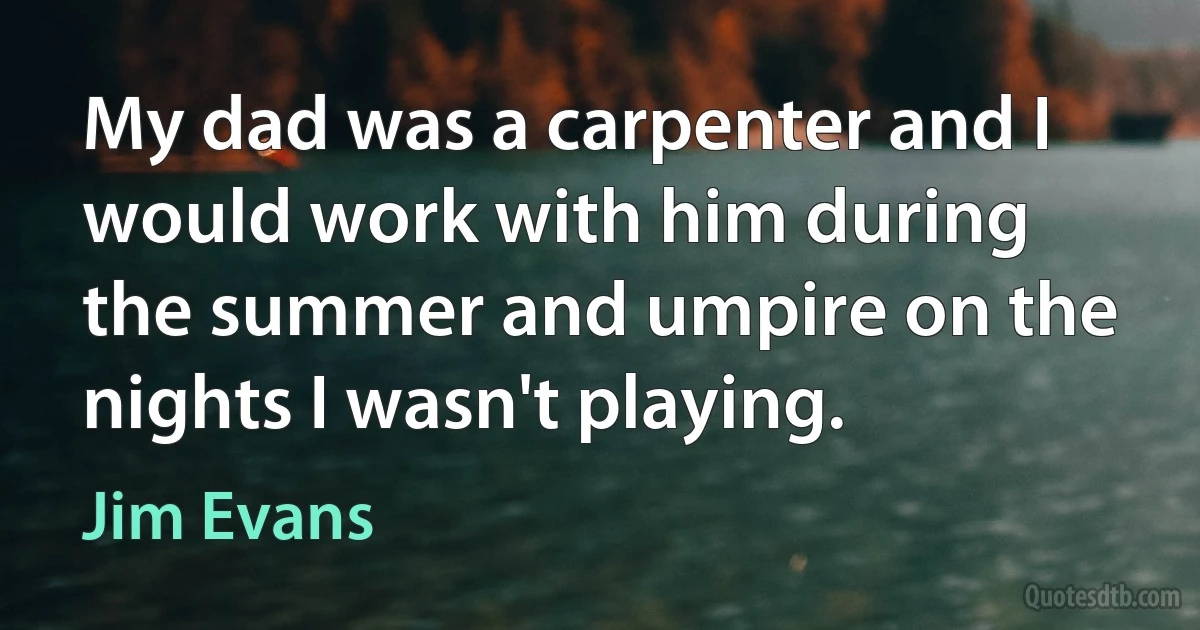 My dad was a carpenter and I would work with him during the summer and umpire on the nights I wasn't playing. (Jim Evans)