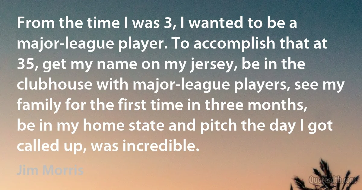 From the time I was 3, I wanted to be a major-league player. To accomplish that at 35, get my name on my jersey, be in the clubhouse with major-league players, see my family for the first time in three months, be in my home state and pitch the day I got called up, was incredible. (Jim Morris)