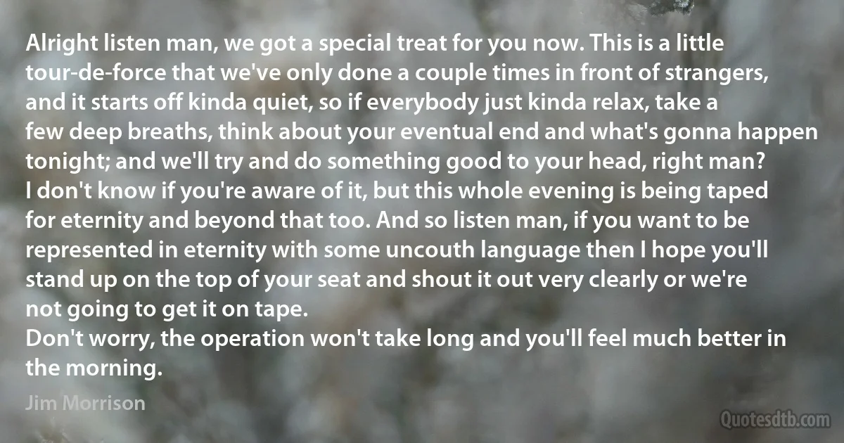 Alright listen man, we got a special treat for you now. This is a little tour-de-force that we've only done a couple times in front of strangers, and it starts off kinda quiet, so if everybody just kinda relax, take a few deep breaths, think about your eventual end and what's gonna happen tonight; and we'll try and do something good to your head, right man?
I don't know if you're aware of it, but this whole evening is being taped for eternity and beyond that too. And so listen man, if you want to be represented in eternity with some uncouth language then I hope you'll stand up on the top of your seat and shout it out very clearly or we're not going to get it on tape.
Don't worry, the operation won't take long and you'll feel much better in the morning. (Jim Morrison)