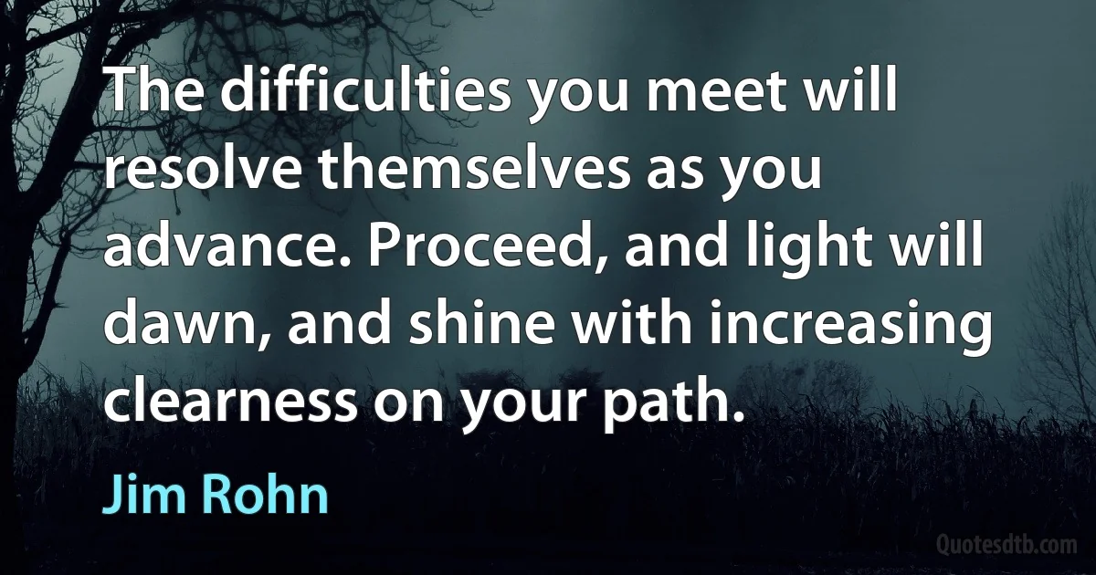 The difficulties you meet will resolve themselves as you advance. Proceed, and light will dawn, and shine with increasing clearness on your path. (Jim Rohn)