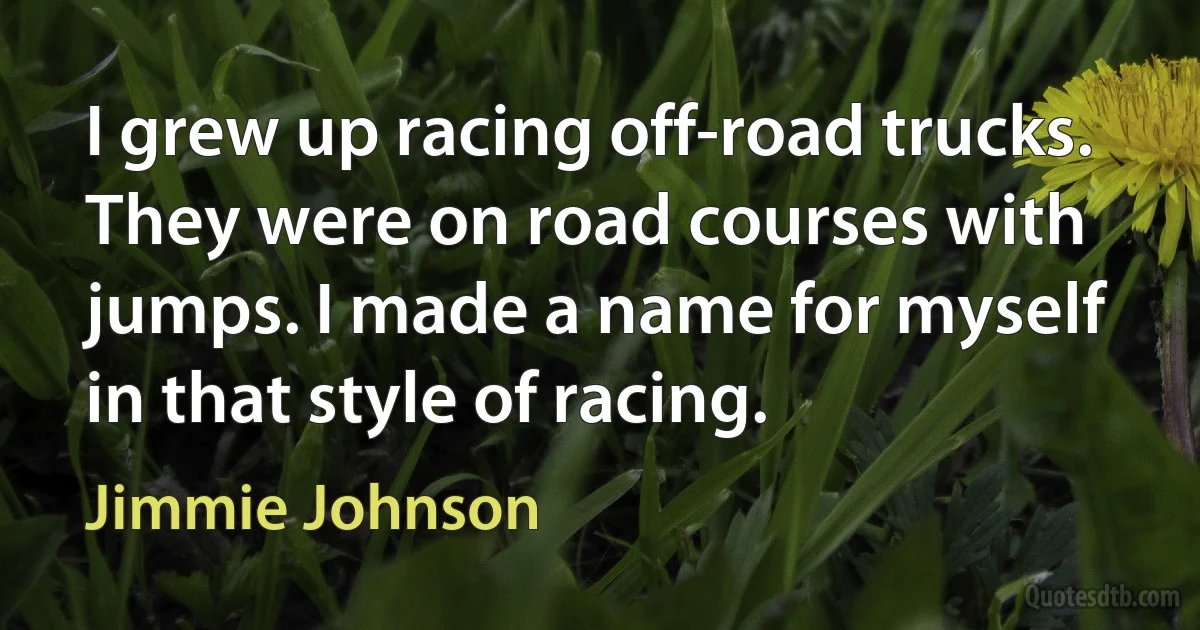 I grew up racing off-road trucks. They were on road courses with jumps. I made a name for myself in that style of racing. (Jimmie Johnson)