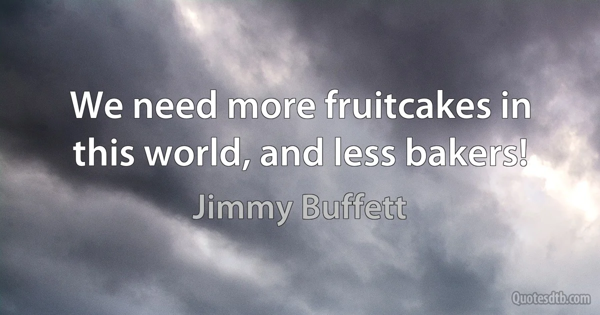 We need more fruitcakes in this world, and less bakers! (Jimmy Buffett)