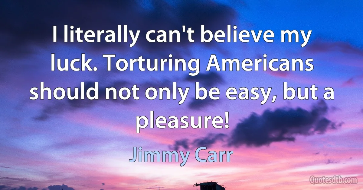 I literally can't believe my luck. Torturing Americans should not only be easy, but a pleasure! (Jimmy Carr)