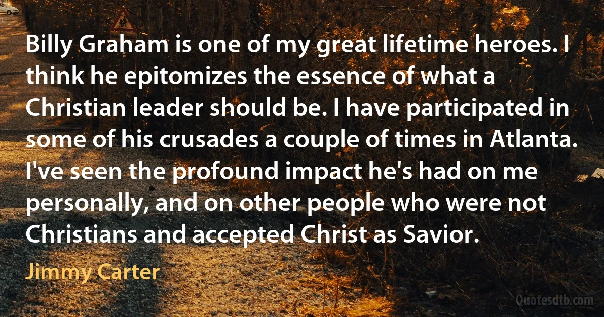 Billy Graham is one of my great lifetime heroes. I think he epitomizes the essence of what a Christian leader should be. I have participated in some of his crusades a couple of times in Atlanta. I've seen the profound impact he's had on me personally, and on other people who were not Christians and accepted Christ as Savior. (Jimmy Carter)