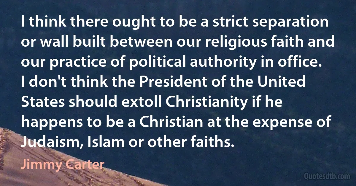 I think there ought to be a strict separation or wall built between our religious faith and our practice of political authority in office. I don't think the President of the United States should extoll Christianity if he happens to be a Christian at the expense of Judaism, Islam or other faiths. (Jimmy Carter)