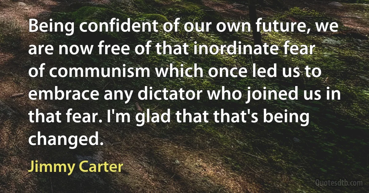 Being confident of our own future, we are now free of that inordinate fear of communism which once led us to embrace any dictator who joined us in that fear. I'm glad that that's being changed. (Jimmy Carter)