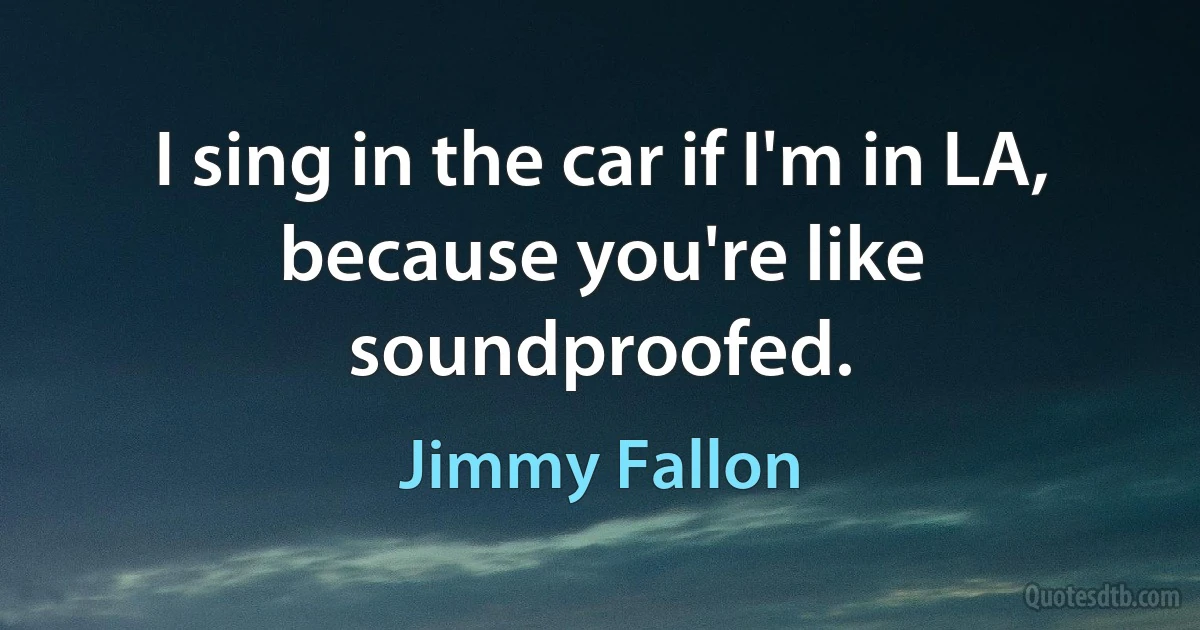 I sing in the car if I'm in LA, because you're like soundproofed. (Jimmy Fallon)