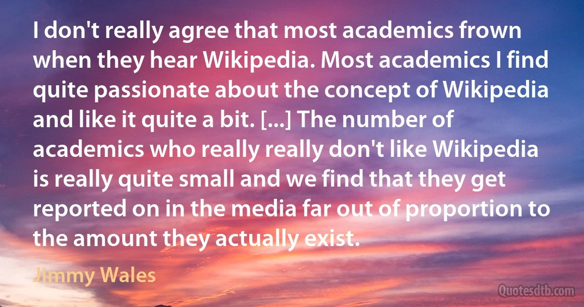 I don't really agree that most academics frown when they hear Wikipedia. Most academics I find quite passionate about the concept of Wikipedia and like it quite a bit. [...] The number of academics who really really don't like Wikipedia is really quite small and we find that they get reported on in the media far out of proportion to the amount they actually exist. (Jimmy Wales)