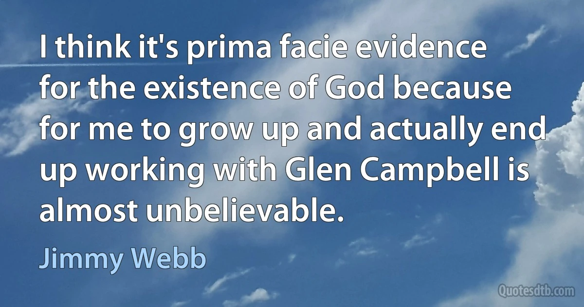 I think it's prima facie evidence for the existence of God because for me to grow up and actually end up working with Glen Campbell is almost unbelievable. (Jimmy Webb)