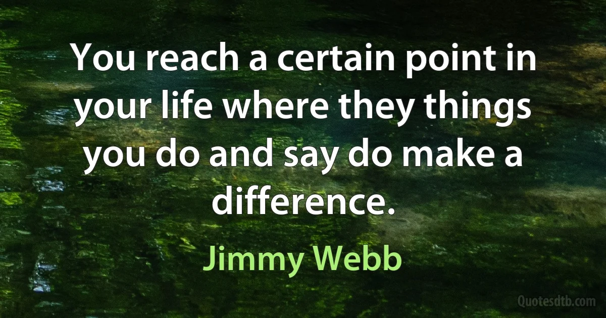 You reach a certain point in your life where they things you do and say do make a difference. (Jimmy Webb)