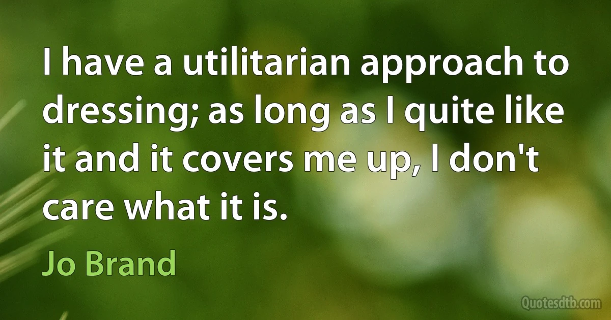 I have a utilitarian approach to dressing; as long as I quite like it and it covers me up, I don't care what it is. (Jo Brand)