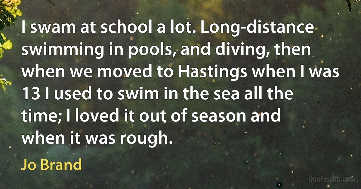 I swam at school a lot. Long-distance swimming in pools, and diving, then when we moved to Hastings when I was 13 I used to swim in the sea all the time; I loved it out of season and when it was rough. (Jo Brand)