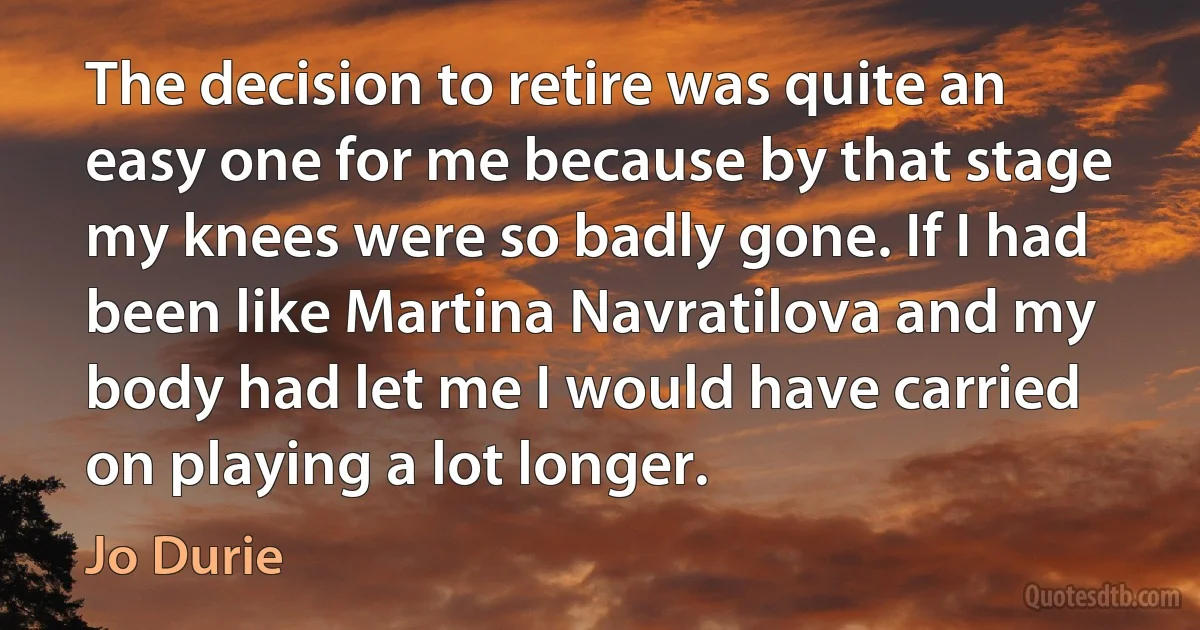 The decision to retire was quite an easy one for me because by that stage my knees were so badly gone. If I had been like Martina Navratilova and my body had let me I would have carried on playing a lot longer. (Jo Durie)