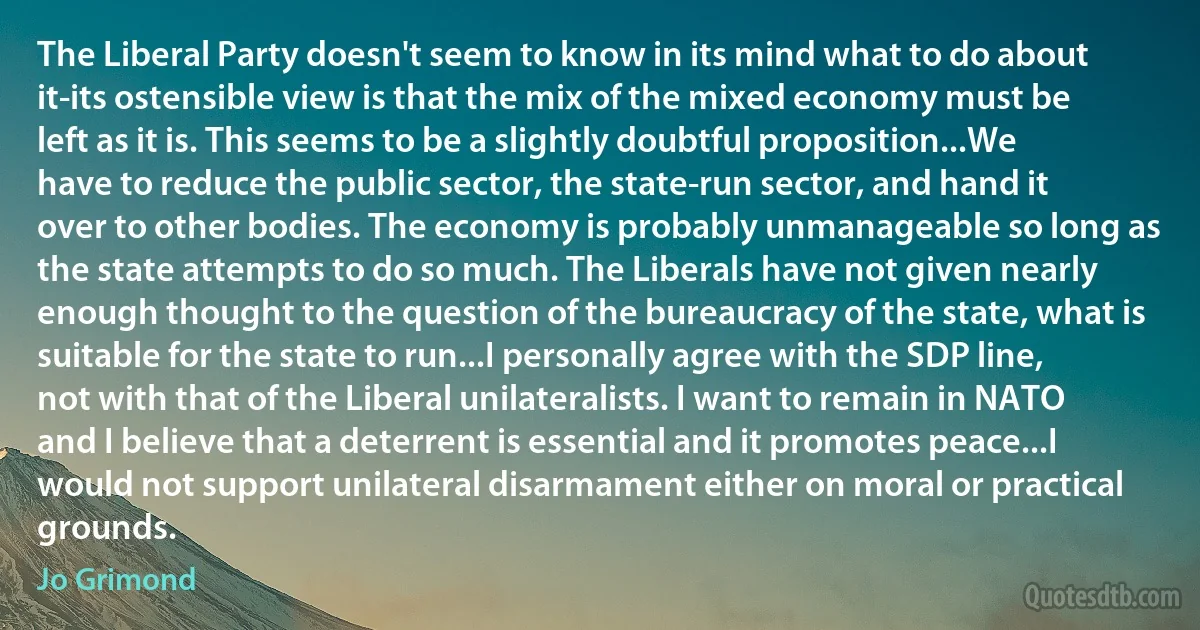 The Liberal Party doesn't seem to know in its mind what to do about it-its ostensible view is that the mix of the mixed economy must be left as it is. This seems to be a slightly doubtful proposition...We have to reduce the public sector, the state-run sector, and hand it over to other bodies. The economy is probably unmanageable so long as the state attempts to do so much. The Liberals have not given nearly enough thought to the question of the bureaucracy of the state, what is suitable for the state to run...I personally agree with the SDP line, not with that of the Liberal unilateralists. I want to remain in NATO and I believe that a deterrent is essential and it promotes peace...I would not support unilateral disarmament either on moral or practical grounds. (Jo Grimond)