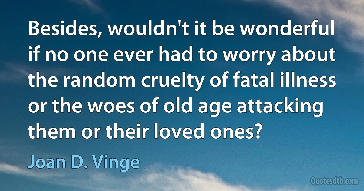 Besides, wouldn't it be wonderful if no one ever had to worry about the random cruelty of fatal illness or the woes of old age attacking them or their loved ones? (Joan D. Vinge)