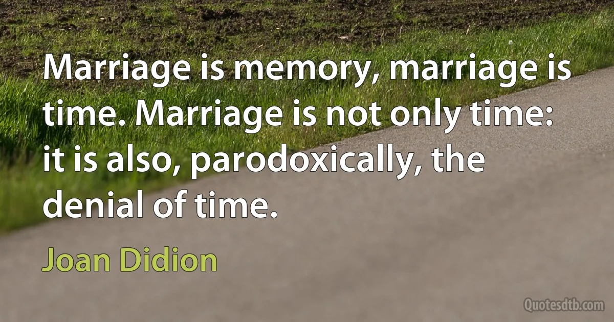 Marriage is memory, marriage is time. Marriage is not only time: it is also, parodoxically, the denial of time. (Joan Didion)