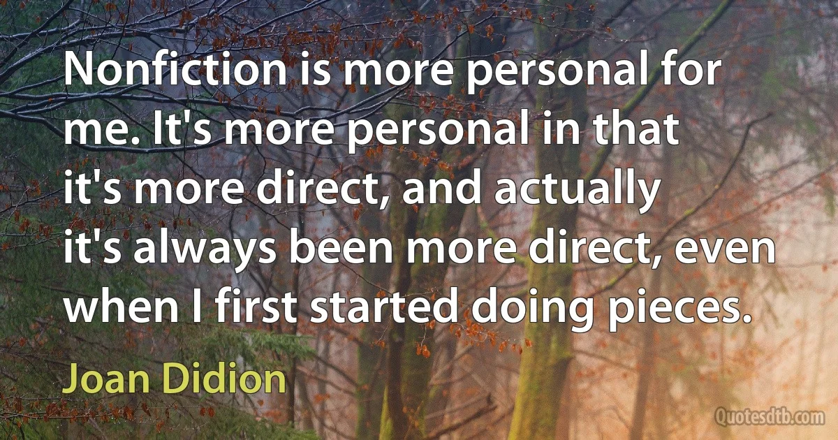 Nonfiction is more personal for me. It's more personal in that it's more direct, and actually it's always been more direct, even when I first started doing pieces. (Joan Didion)