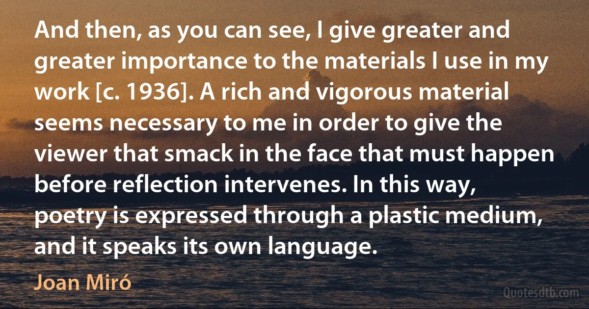 And then, as you can see, I give greater and greater importance to the materials I use in my work [c. 1936]. A rich and vigorous material seems necessary to me in order to give the viewer that smack in the face that must happen before reflection intervenes. In this way, poetry is expressed through a plastic medium, and it speaks its own language. (Joan Miró)