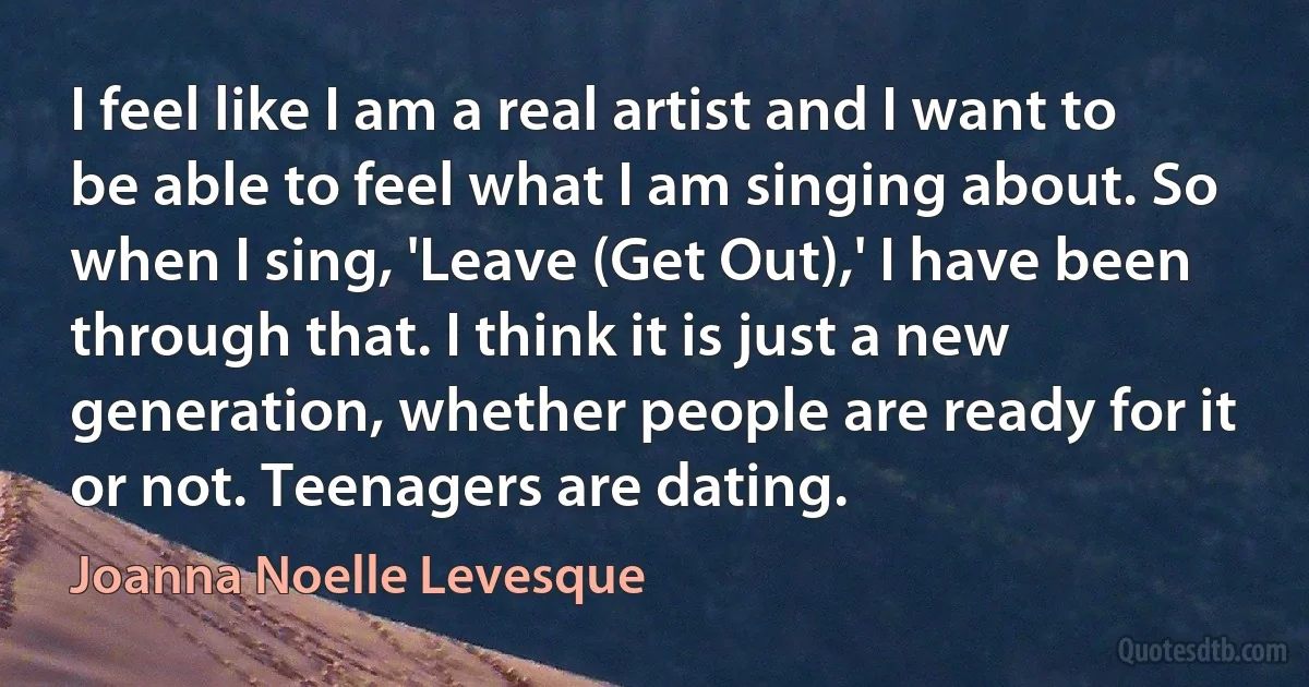 I feel like I am a real artist and I want to be able to feel what I am singing about. So when I sing, 'Leave (Get Out),' I have been through that. I think it is just a new generation, whether people are ready for it or not. Teenagers are dating. (Joanna Noelle Levesque)