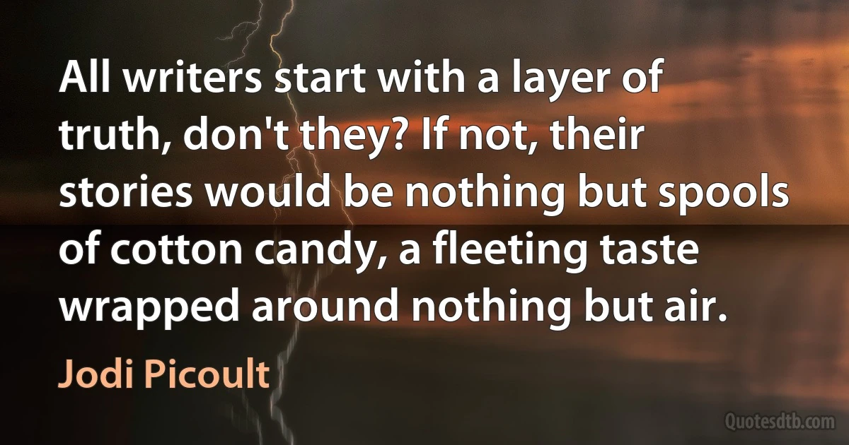 All writers start with a layer of truth, don't they? If not, their stories would be nothing but spools of cotton candy, a fleeting taste wrapped around nothing but air. (Jodi Picoult)