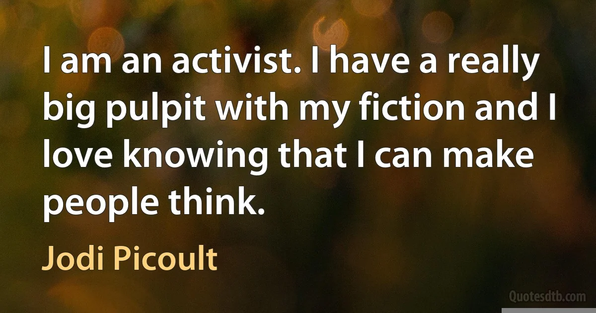 I am an activist. I have a really big pulpit with my fiction and I love knowing that I can make people think. (Jodi Picoult)