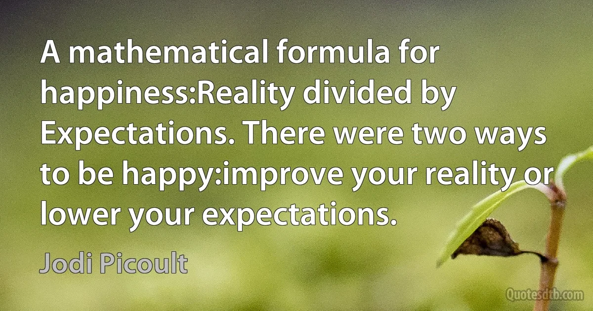 A mathematical formula for happiness:Reality divided by Expectations. There were two ways to be happy:improve your reality or lower your expectations. (Jodi Picoult)