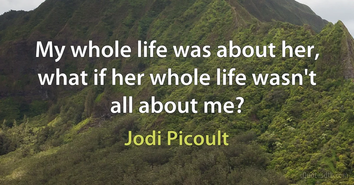 My whole life was about her, what if her whole life wasn't all about me? (Jodi Picoult)