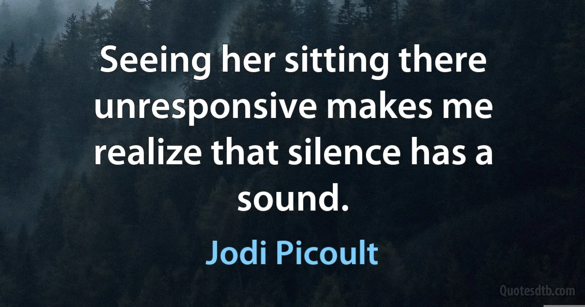 Seeing her sitting there unresponsive makes me realize that silence has a sound. (Jodi Picoult)