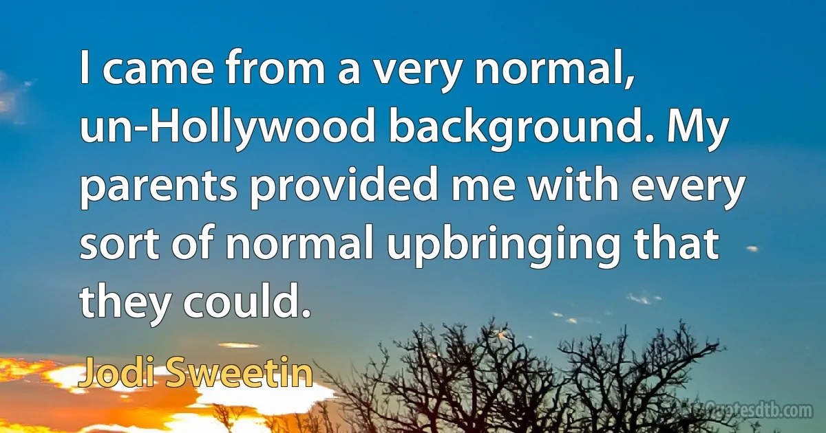 I came from a very normal, un-Hollywood background. My parents provided me with every sort of normal upbringing that they could. (Jodi Sweetin)