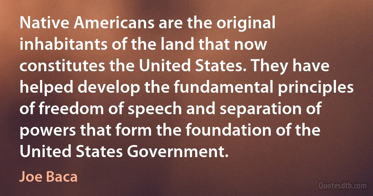 Native Americans are the original inhabitants of the land that now constitutes the United States. They have helped develop the fundamental principles of freedom of speech and separation of powers that form the foundation of the United States Government. (Joe Baca)