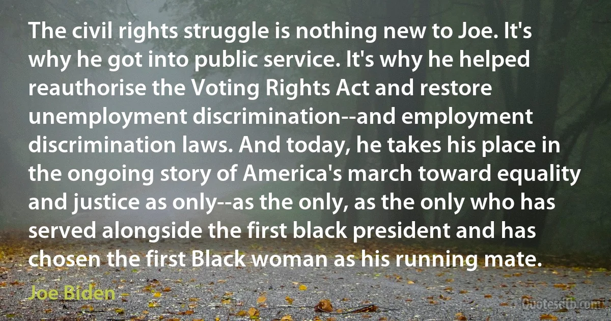 The civil rights struggle is nothing new to Joe. It's why he got into public service. It's why he helped reauthorise the Voting Rights Act and restore unemployment discrimination--and employment discrimination laws. And today, he takes his place in the ongoing story of America's march toward equality and justice as only--as the only, as the only who has served alongside the first black president and has chosen the first Black woman as his running mate. (Joe Biden)