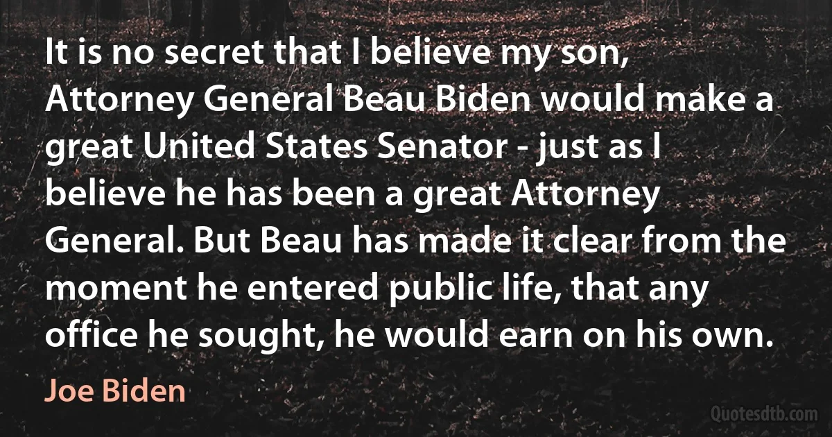 It is no secret that I believe my son, Attorney General Beau Biden would make a great United States Senator - just as I believe he has been a great Attorney General. But Beau has made it clear from the moment he entered public life, that any office he sought, he would earn on his own. (Joe Biden)