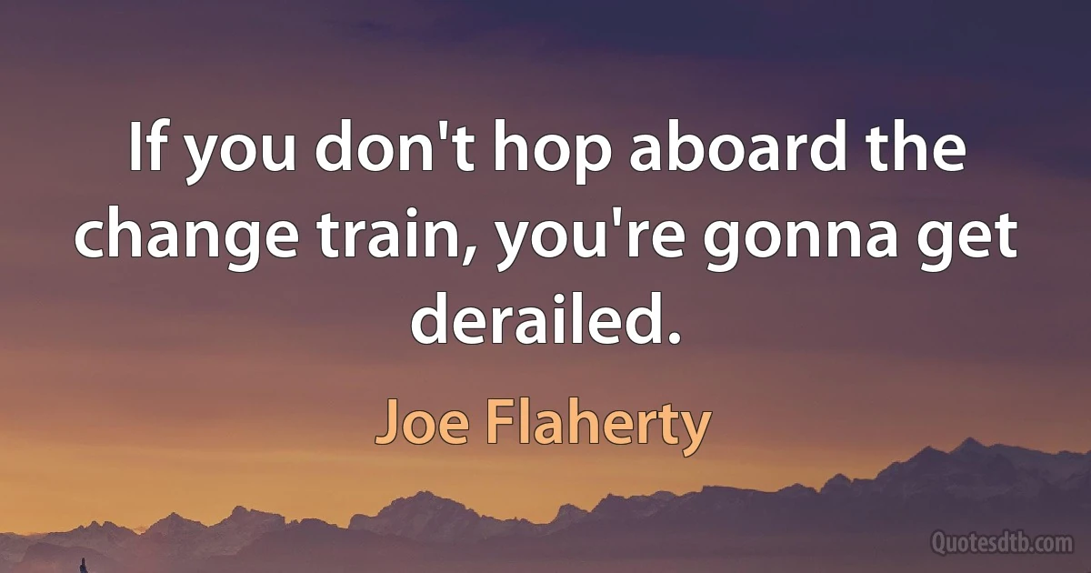 If you don't hop aboard the change train, you're gonna get derailed. (Joe Flaherty)