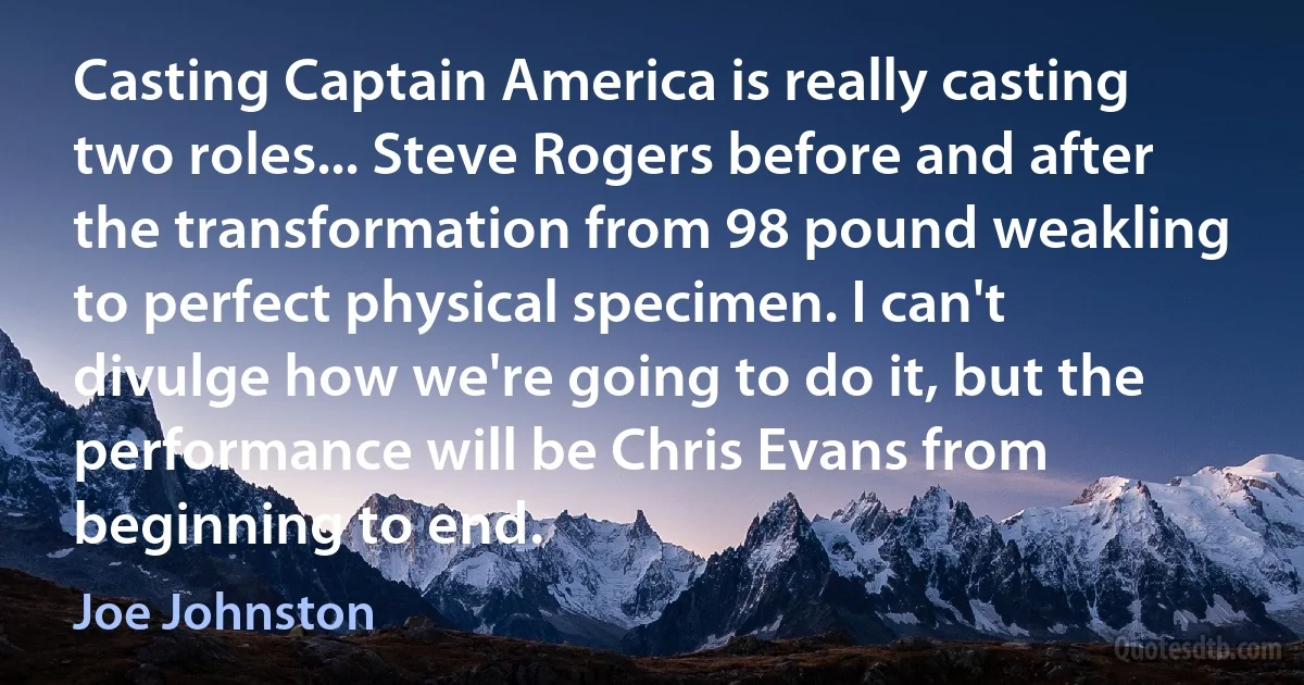 Casting Captain America is really casting two roles... Steve Rogers before and after the transformation from 98 pound weakling to perfect physical specimen. I can't divulge how we're going to do it, but the performance will be Chris Evans from beginning to end. (Joe Johnston)