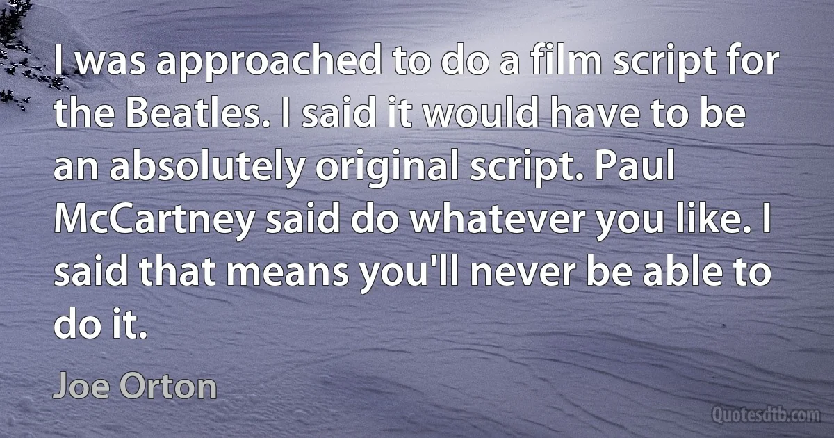 I was approached to do a film script for the Beatles. I said it would have to be an absolutely original script. Paul McCartney said do whatever you like. I said that means you'll never be able to do it. (Joe Orton)