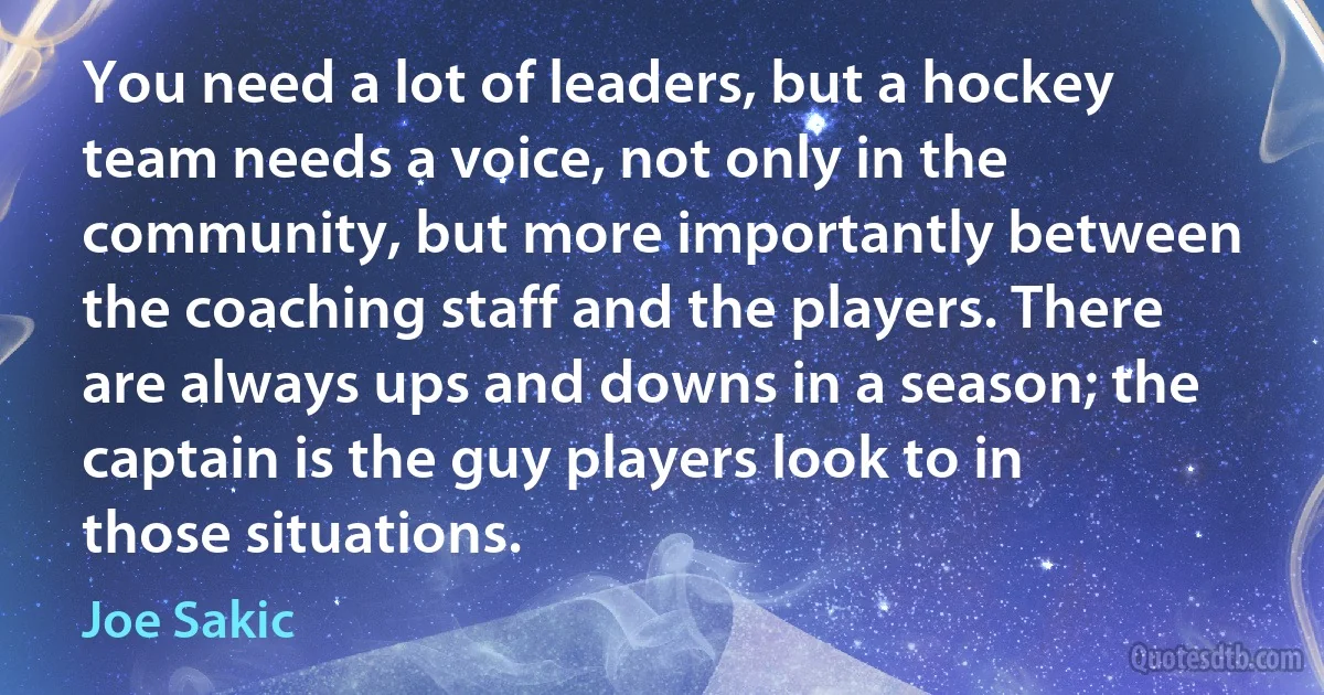 You need a lot of leaders, but a hockey team needs a voice, not only in the community, but more importantly between the coaching staff and the players. There are always ups and downs in a season; the captain is the guy players look to in those situations. (Joe Sakic)